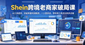 Shein跨境老商家破局课，AI工具提效，突破单量利润瓶颈，一人管多店，带你用工具流玩转多店铺-副业资源站
