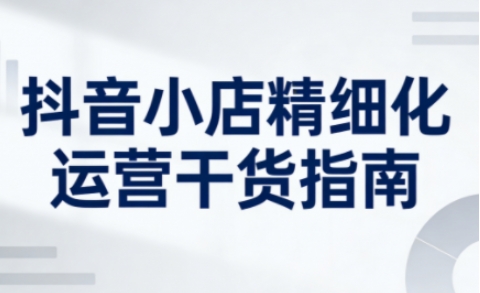 抖音小店精细化运营干货指南新版，助力商家系统提升店铺运营能力（更新26年6月）-副业资源站