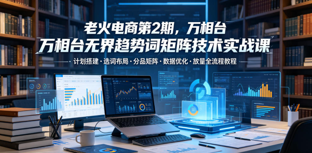 老火电商第2期，万相台无界趋势词矩阵技术实战课，计划搭建・选词布局・分品矩阵・数据优化・放量全流程教程-副业资源站