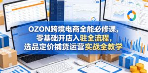 OZON跨境电商全能必修课，零基础开店入驻全流程，选品定价铺货运营实战全教学（更新0605）-副业资源站