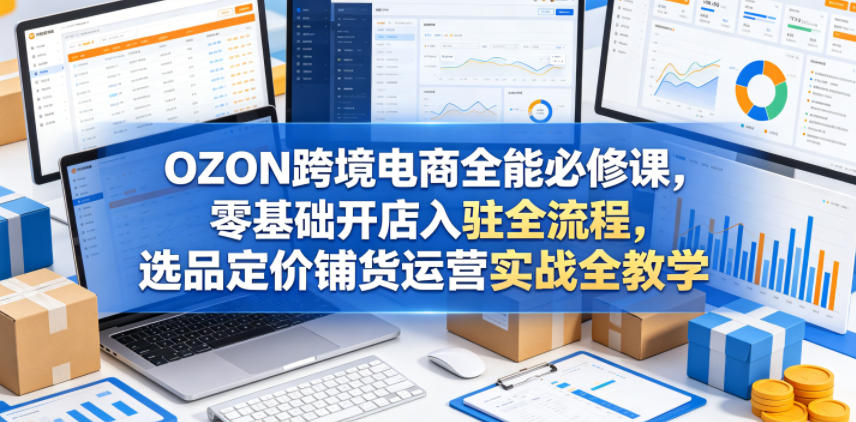 OZON跨境电商全能必修课，零基础开店入驻全流程，选品定价铺货运营实战全教学（更新0605）-副业资源站