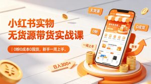 小红书实物无货源带货实战课｜0粉0成本0囤货，新手一周上手，日入300+（更新0812）-副业资源站