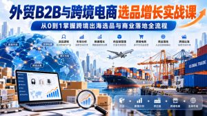 外贸B2B与跨境电商选品增长实战课，从0到1掌握跨境出海选品与商业落地全流程-副业资源站